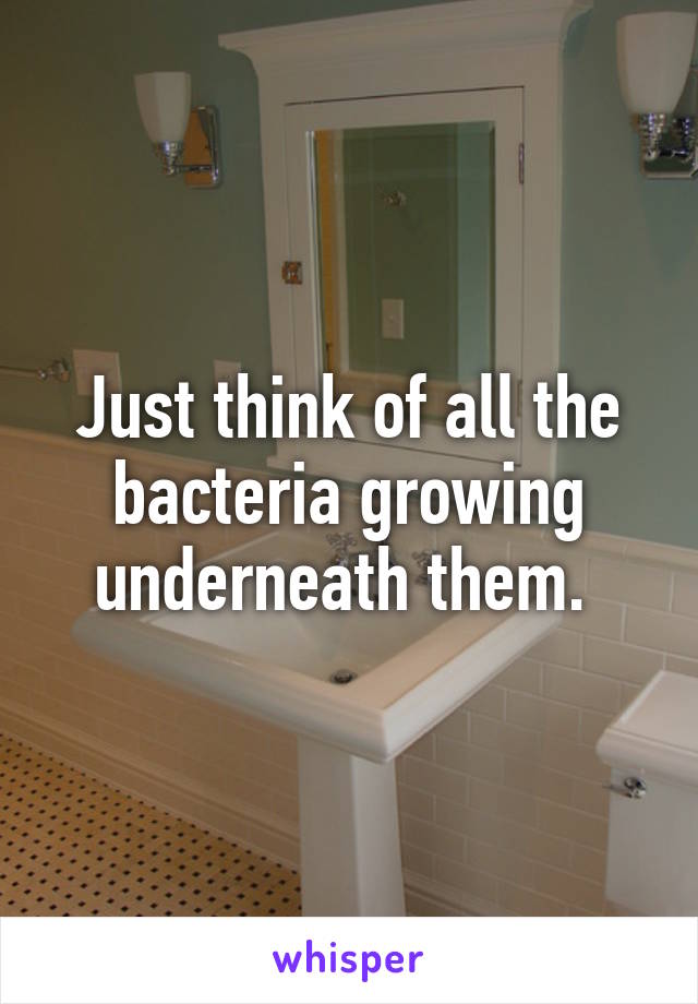 Just think of all the bacteria growing underneath them. 