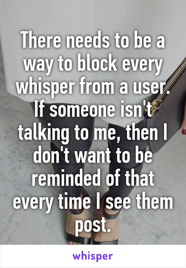 There needs to be a way to block every whisper from a user.
If someone isn't talking to me, then I don't want to be reminded of that every time I see them post.