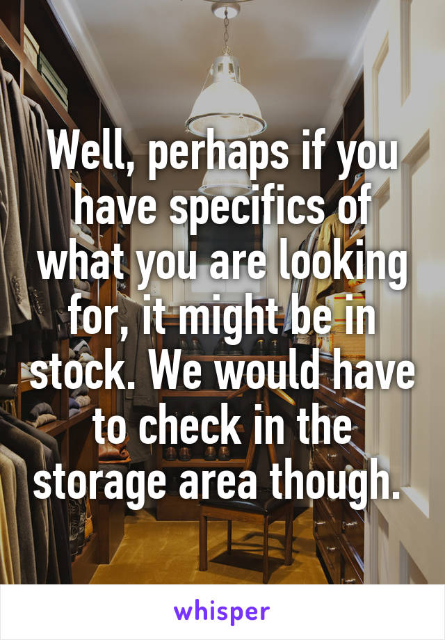 Well, perhaps if you have specifics of what you are looking for, it might be in stock. We would have to check in the storage area though. 