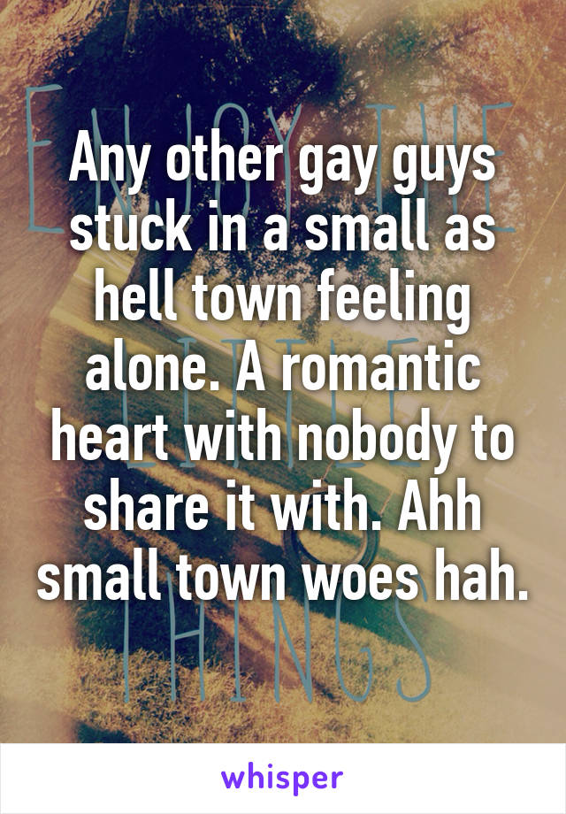 Any other gay guys stuck in a small as hell town feeling alone. A romantic heart with nobody to share it with. Ahh small town woes hah. 