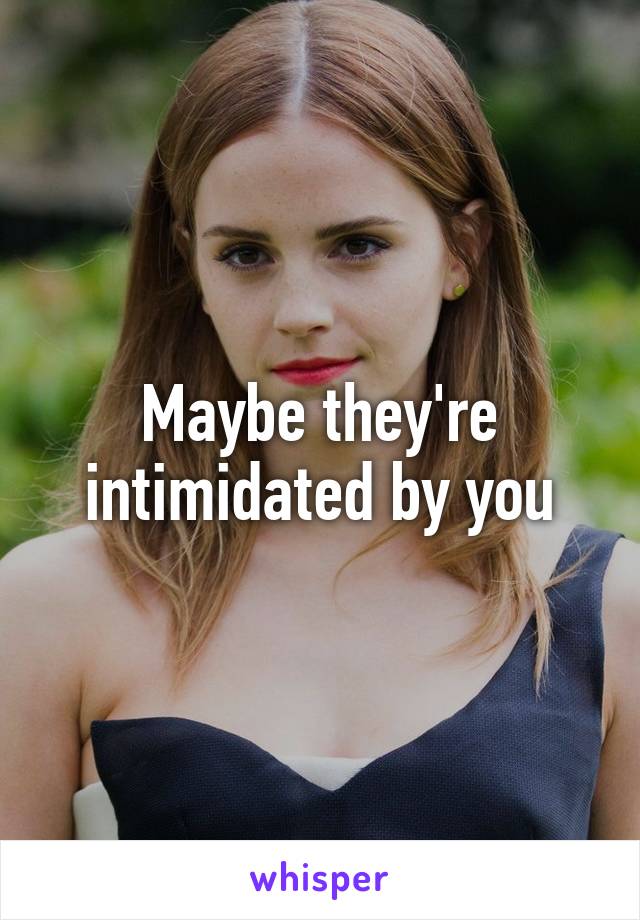 Maybe they're intimidated by you