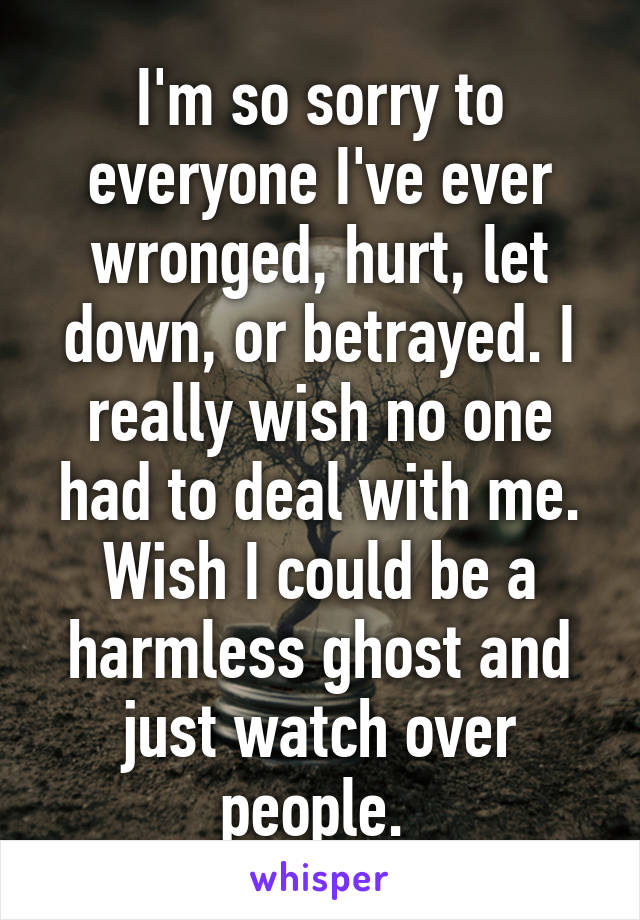 I'm so sorry to everyone I've ever wronged, hurt, let down, or betrayed. I really wish no one had to deal with me. Wish I could be a harmless ghost and just watch over people. 