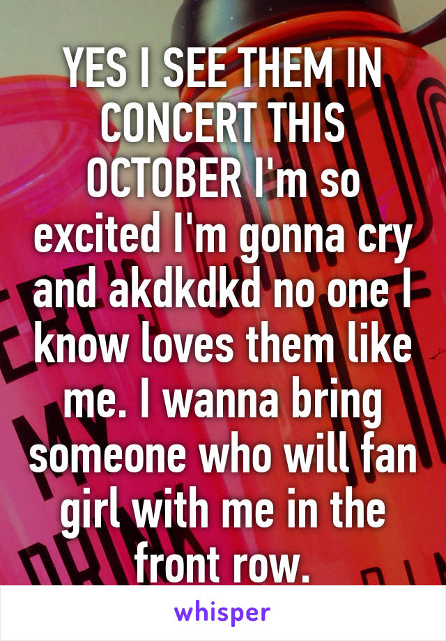 YES I SEE THEM IN CONCERT THIS OCTOBER I'm so excited I'm gonna cry and akdkdkd no one I know loves them like me. I wanna bring someone who will fan girl with me in the front row.