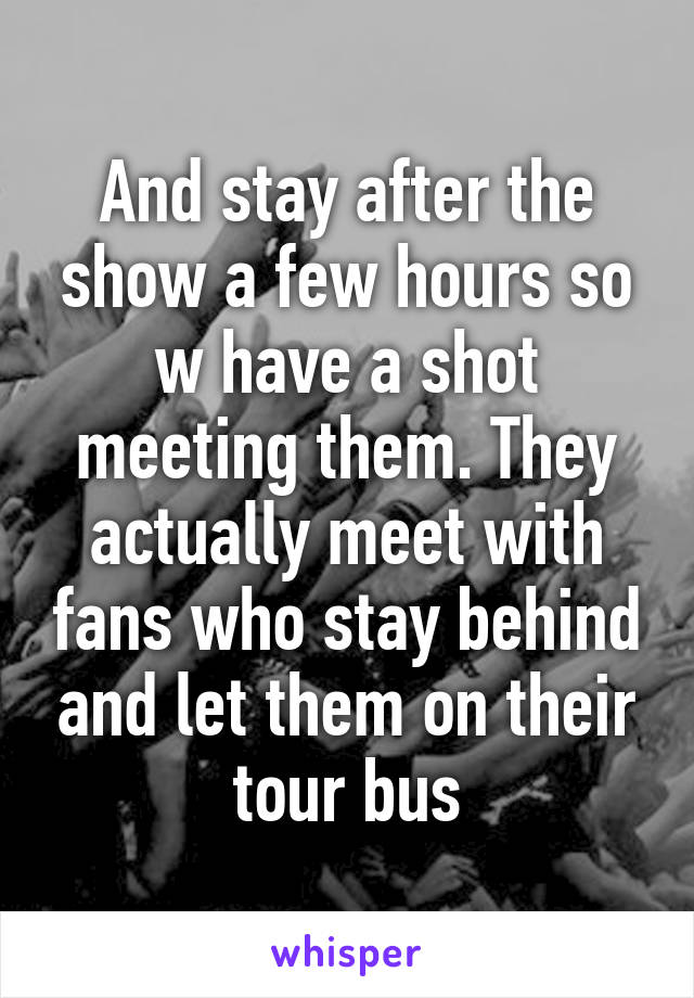 And stay after the show a few hours so w have a shot meeting them. They actually meet with fans who stay behind and let them on their tour bus