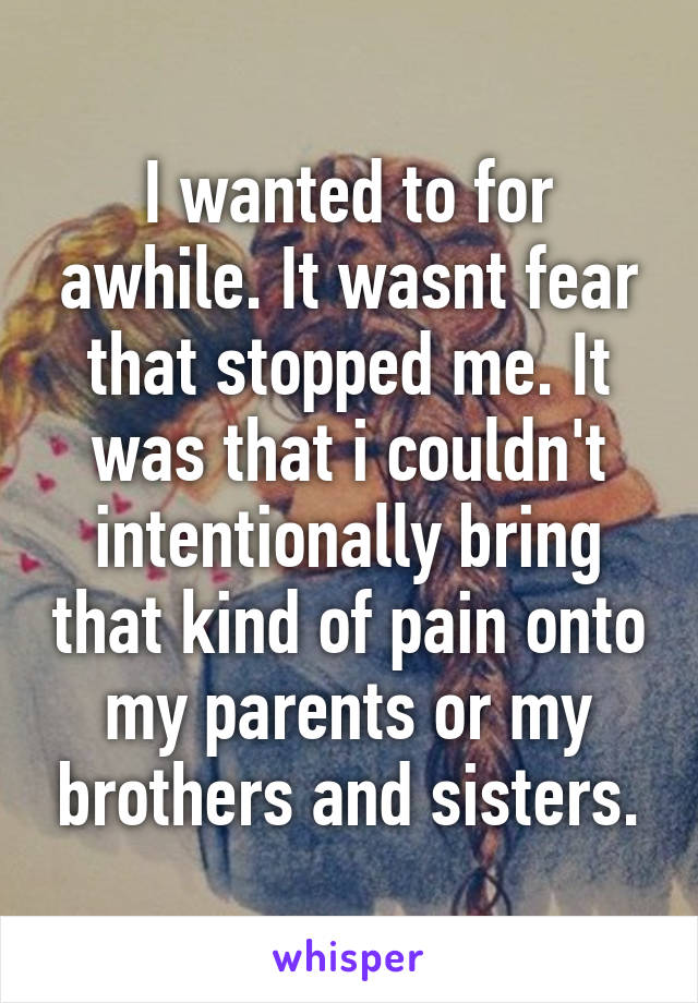 I wanted to for awhile. It wasnt fear that stopped me. It was that i couldn't intentionally bring that kind of pain onto my parents or my brothers and sisters.