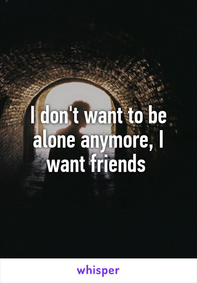 I don't want to be alone anymore, I want friends 