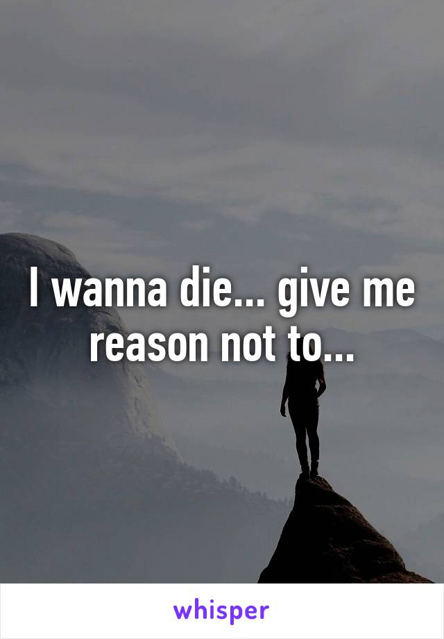 I wanna die... give me reason not to...