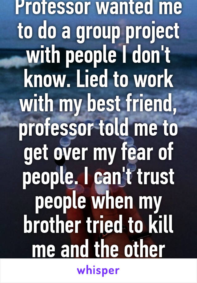 Professor wanted me to do a group project with people I don't know. Lied to work with my best friend, professor told me to get over my fear of people. I can't trust people when my brother tried to kill me and the other raped me. 