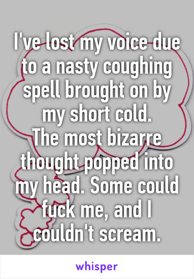 I've lost my voice due to a nasty coughing spell brought on by my short cold.
The most bizarre thought popped into my head. Some could fuck me, and I couldn't scream.