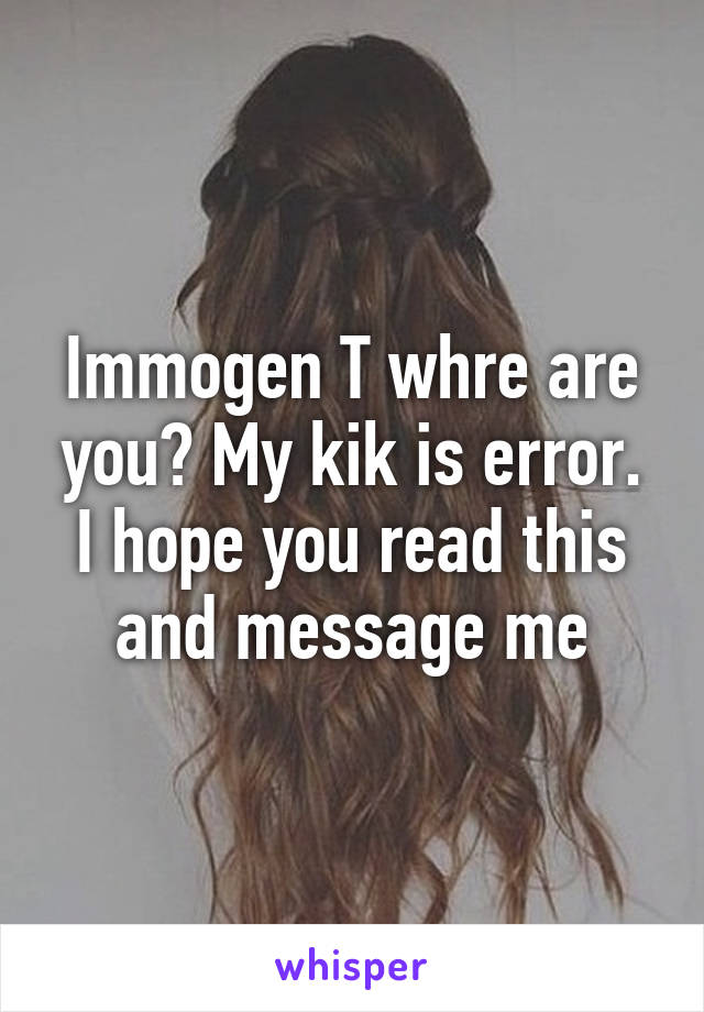 Immogen T whre are you? My kik is error. I hope you read this and message me