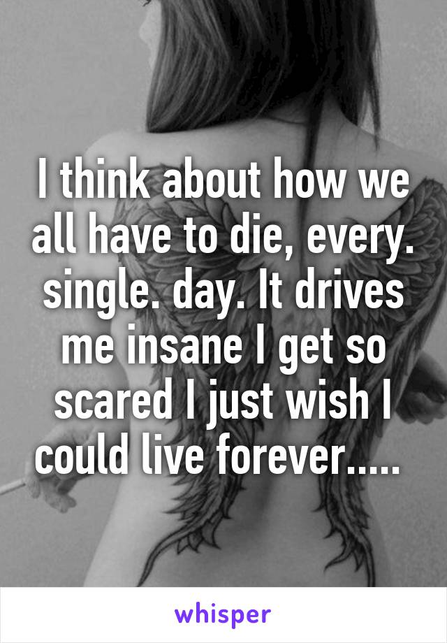 I think about how we all have to die, every. single. day. It drives me insane I get so scared I just wish I could live forever..... 