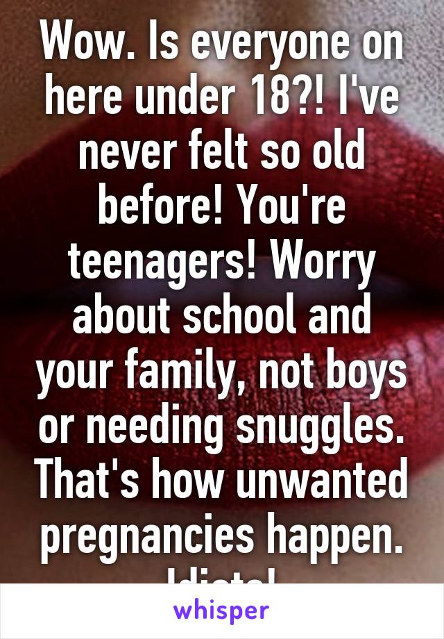 Wow. Is everyone on here under 18?! I've never felt so old before! You're teenagers! Worry about school and your family, not boys or needing snuggles. That's how unwanted pregnancies happen. Idiots!