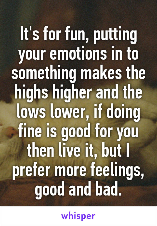 It's for fun, putting your emotions in to something makes the highs higher and the lows lower, if doing fine is good for you then live it, but I prefer more feelings, good and bad.