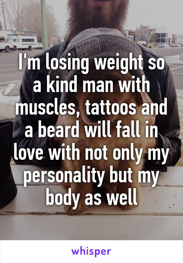 I'm losing weight so a kind man with muscles, tattoos and a beard will fall in love with not only my personality but my body as well