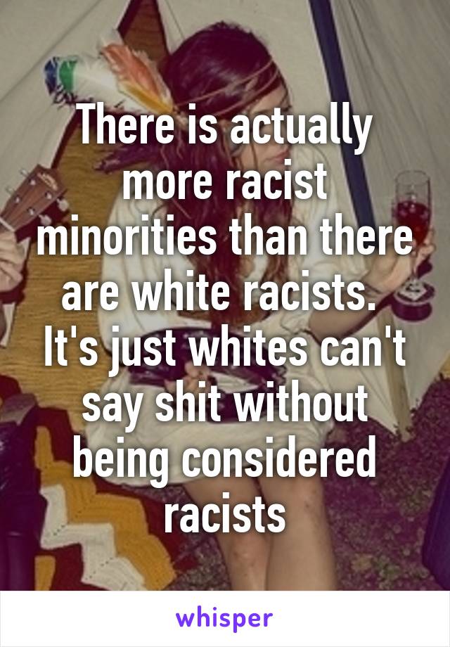 There is actually more racist minorities than there are white racists.  It's just whites can't say shit without being considered racists