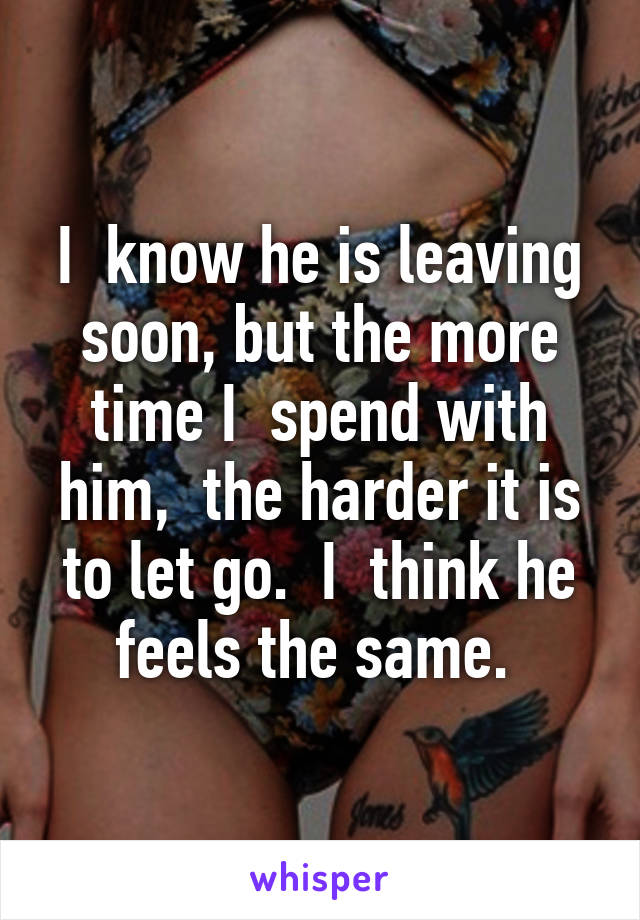 I  know he is leaving soon, but the more time I  spend with him,  the harder it is to let go.  I  think he feels the same. 