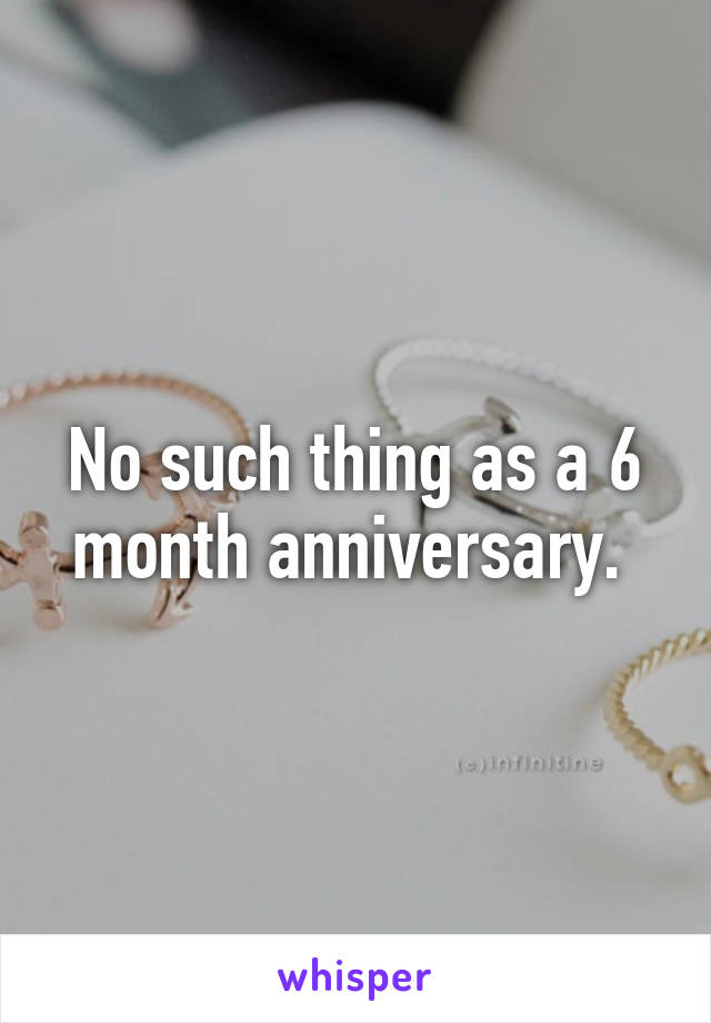 No such thing as a 6 month anniversary. 