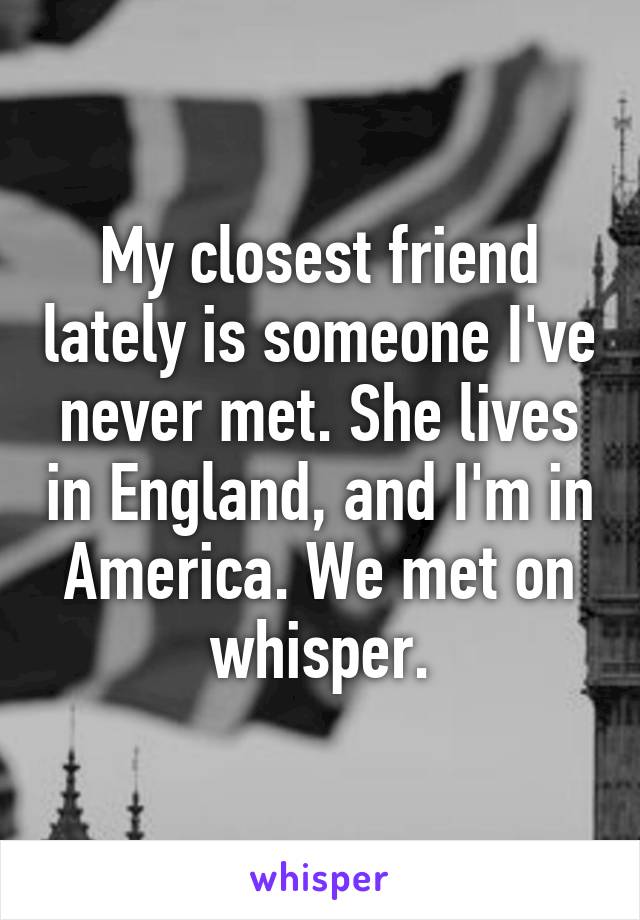 My closest friend lately is someone I've never met. She lives in England, and I'm in America. We met on whisper.