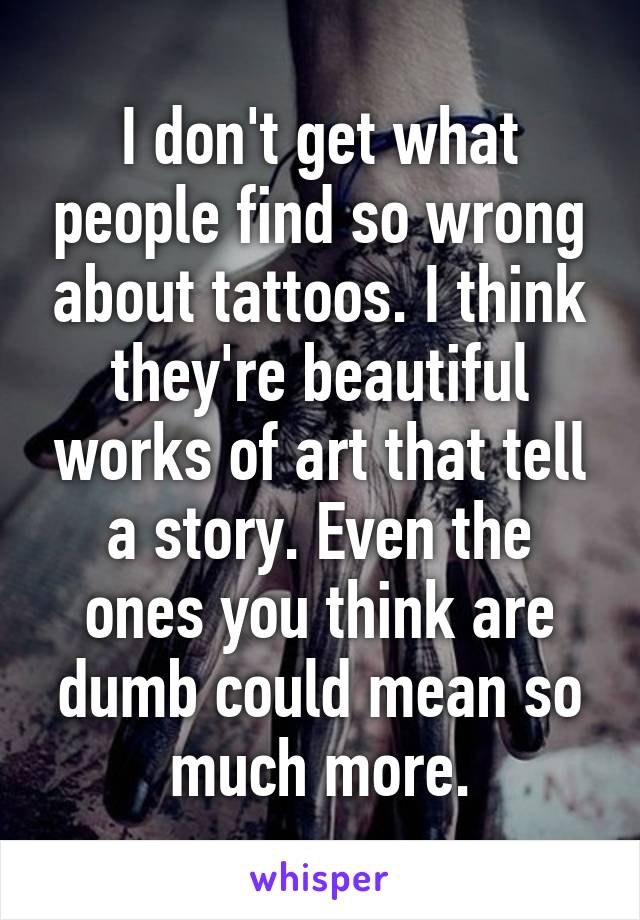 I don't get what people find so wrong about tattoos. I think they're beautiful works of art that tell a story. Even the ones you think are dumb could mean so much more.