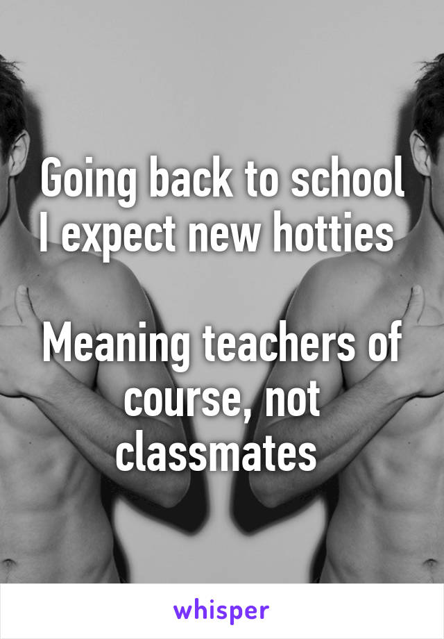 Going back to school I expect new hotties 

Meaning teachers of course, not classmates 