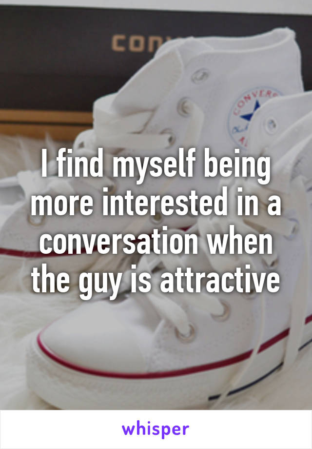 I find myself being more interested in a conversation when the guy is attractive