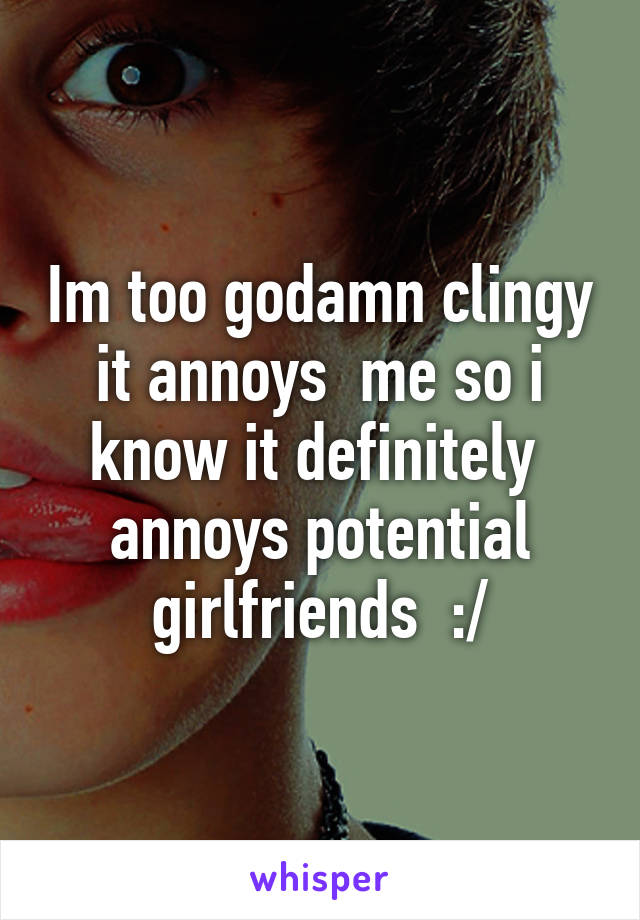 Im too godamn clingy it annoys  me so i know it definitely  annoys potential girlfriends  :/