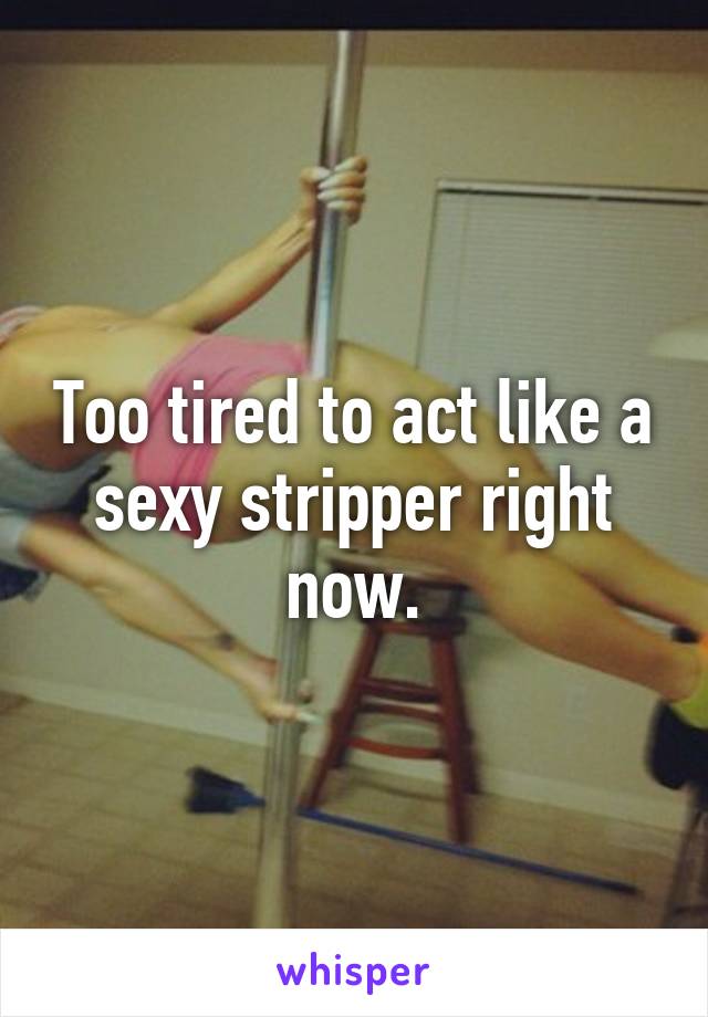 Too tired to act like a sexy stripper right now.