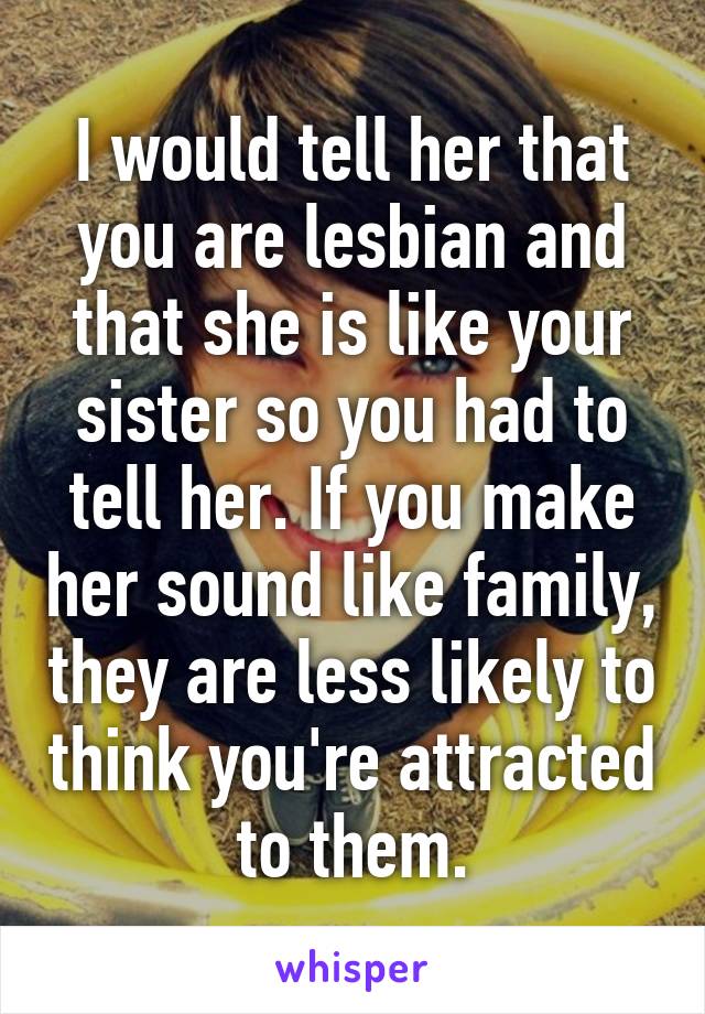 I would tell her that you are lesbian and that she is like your sister so you had to tell her. If you make her sound like family, they are less likely to think you're attracted to them.