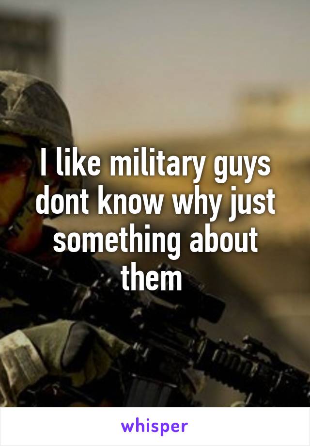 I like military guys dont know why just something about them 