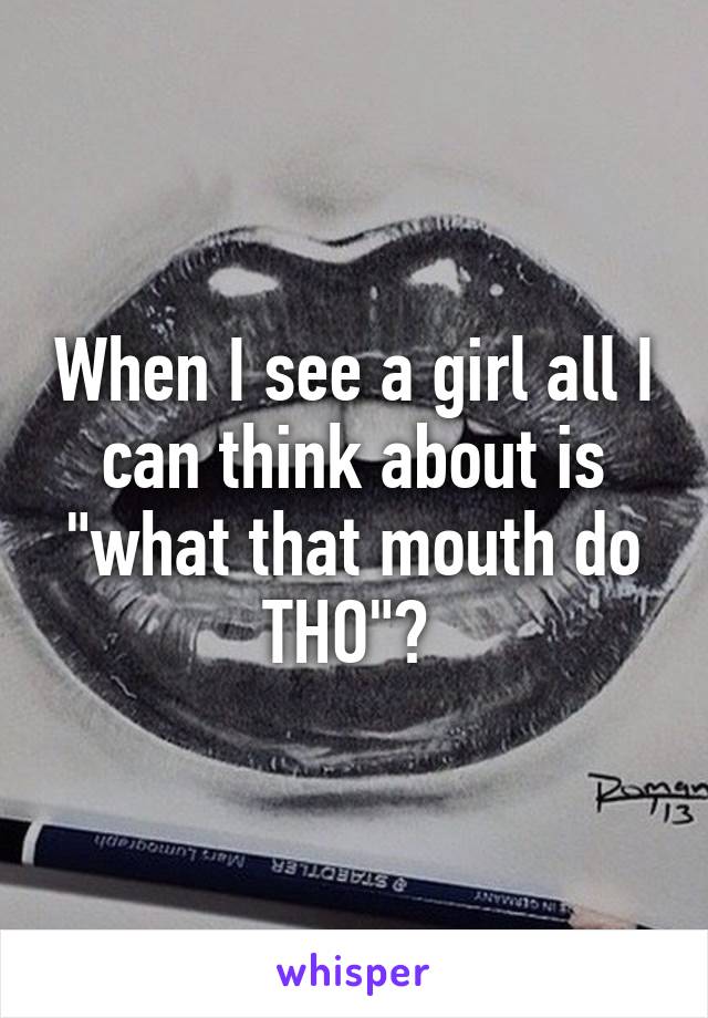 When I see a girl all I can think about is "what that mouth do THO"? 