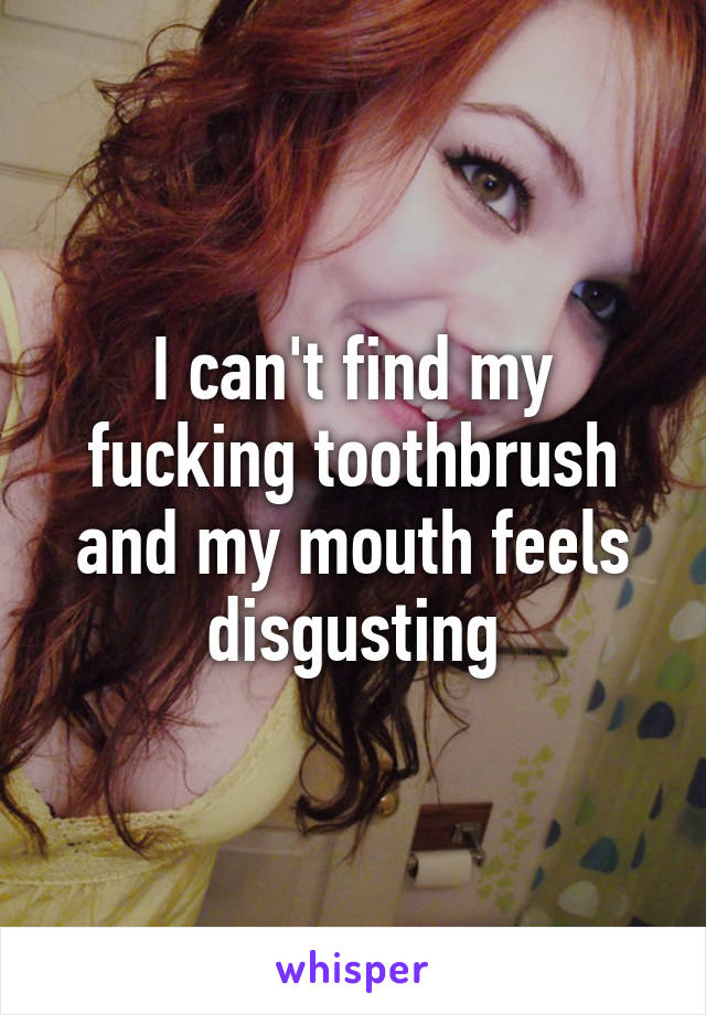 I can't find my fucking toothbrush and my mouth feels disgusting