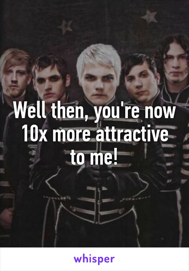 Well then, you're now 10x more attractive to me!