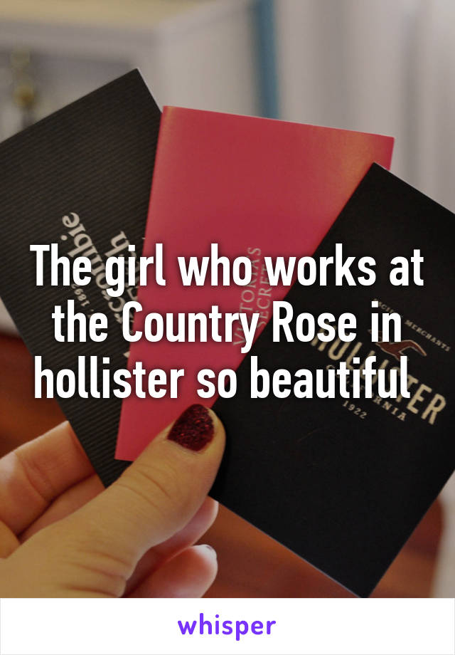 The girl who works at the Country Rose in hollister so beautiful 