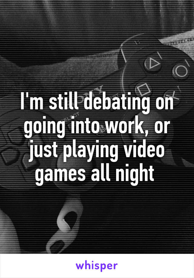 I'm still debating on going into work, or just playing video games all night 