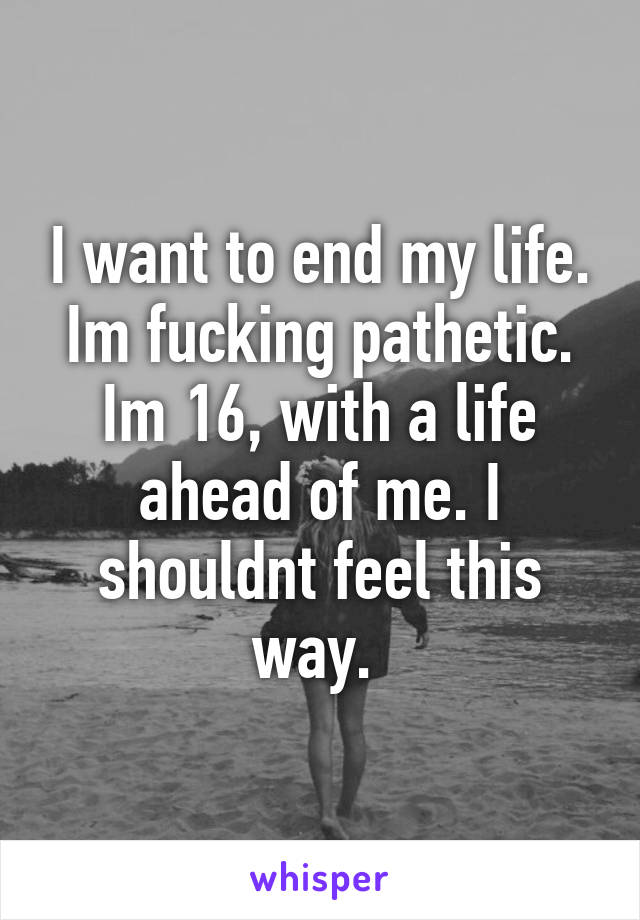 I want to end my life. Im fucking pathetic. Im 16, with a life ahead of me. I shouldnt feel this way. 