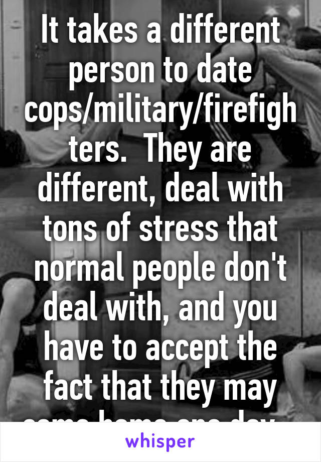 It takes a different person to date cops/military/firefighters.  They are different, deal with tons of stress that normal people don't deal with, and you have to accept the fact that they may come home one day...