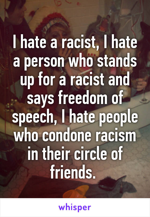 I hate a racist, I hate a person who stands up for a racist and says freedom of speech, I hate people who condone racism in their circle of friends. 