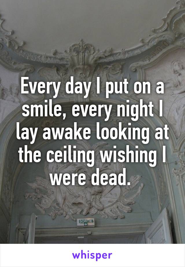 Every day I put on a smile, every night I lay awake looking at the ceiling wishing I were dead. 