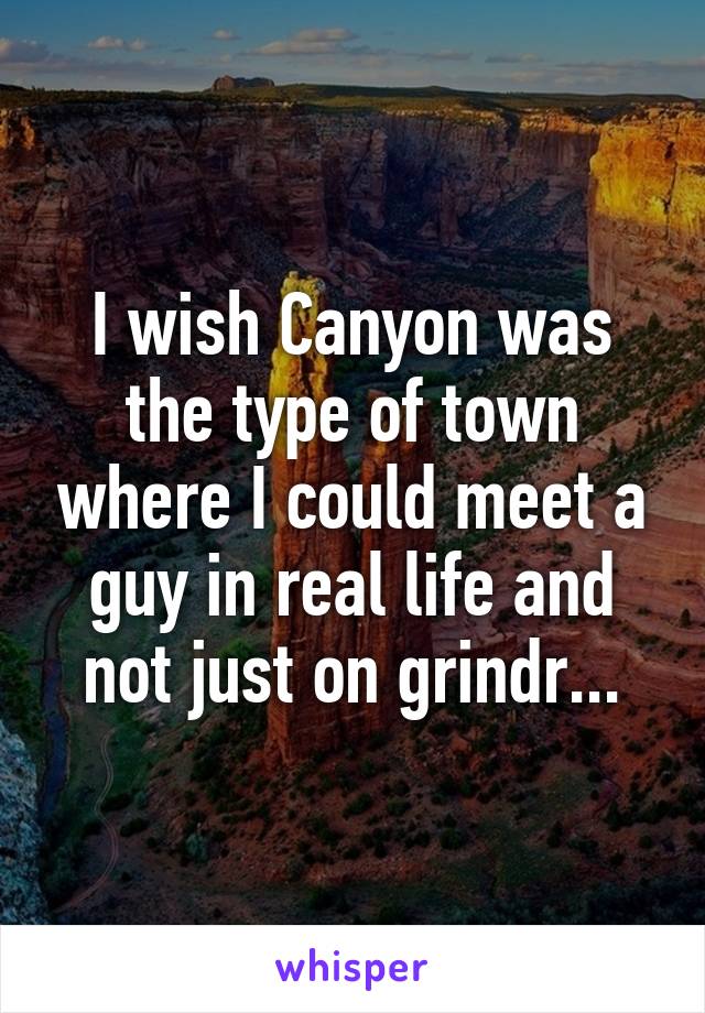 I wish Canyon was the type of town where I could meet a guy in real life and not just on grindr...