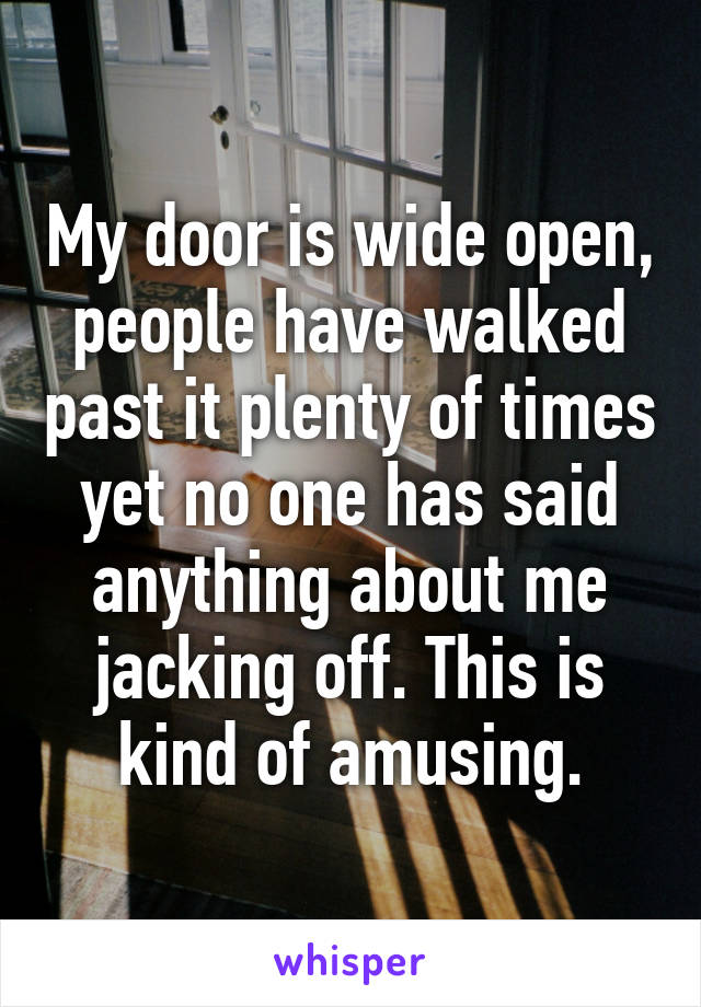 My door is wide open, people have walked past it plenty of times yet no one has said anything about me jacking off. This is kind of amusing.