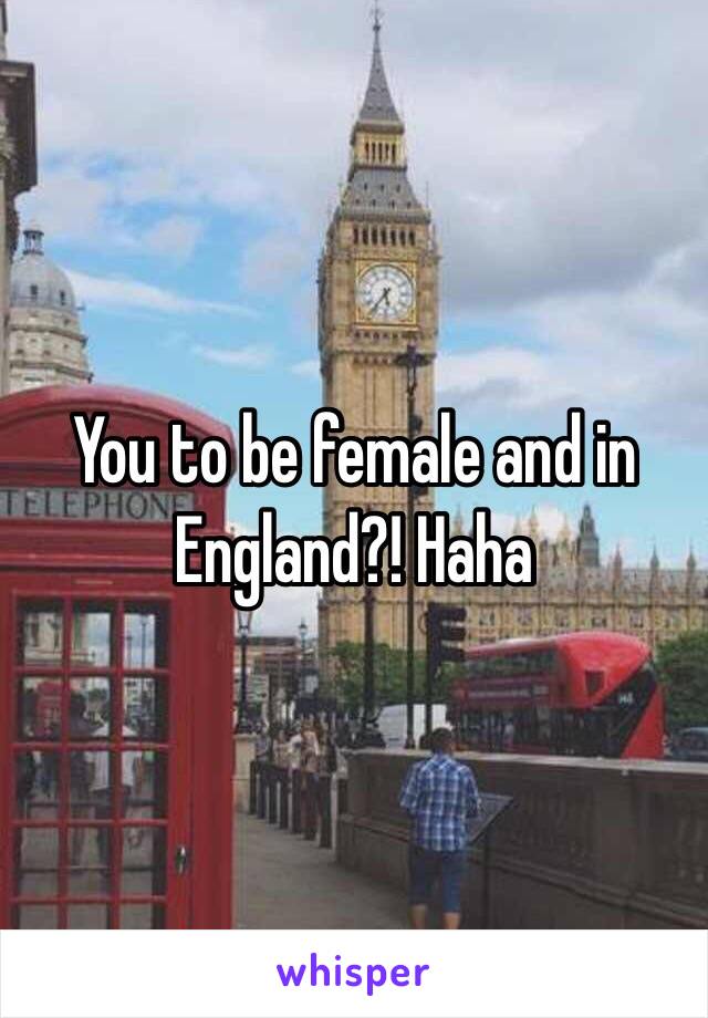 You to be female and in England?! Haha