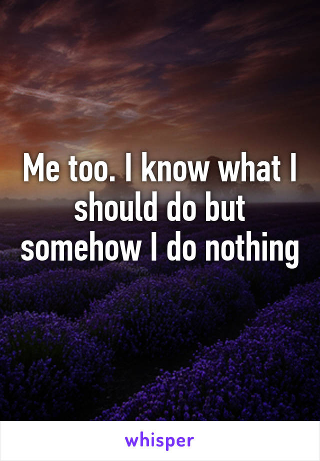 Me too. I know what I should do but somehow I do nothing 