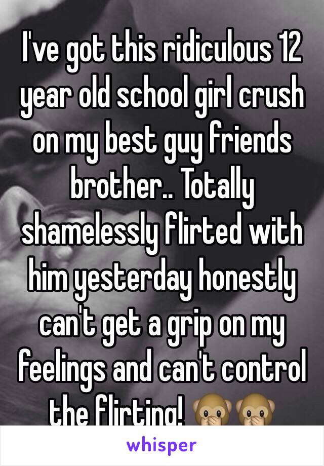 I've got this ridiculous 12 year old school girl crush on my best guy friends brother.. Totally shamelessly flirted with him yesterday honestly can't get a grip on my feelings and can't control the flirting! 🙊🙊 