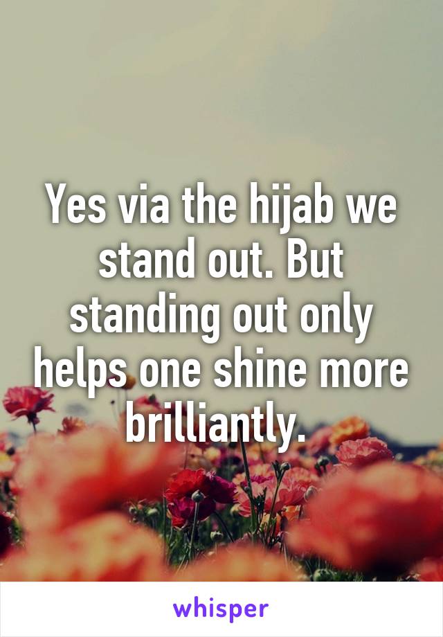 Yes via the hijab we stand out. But standing out only helps one shine more brilliantly. 