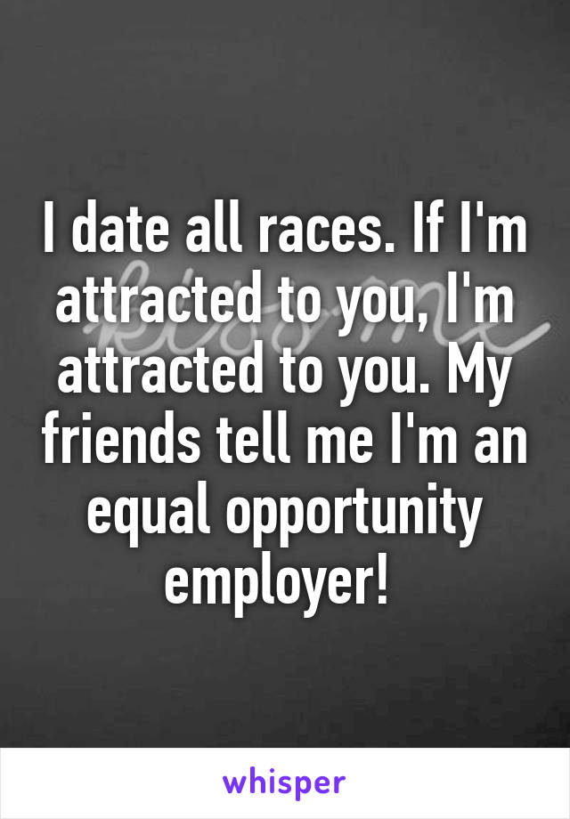 I date all races. If I'm attracted to you, I'm attracted to you. My friends tell me I'm an equal opportunity employer! 