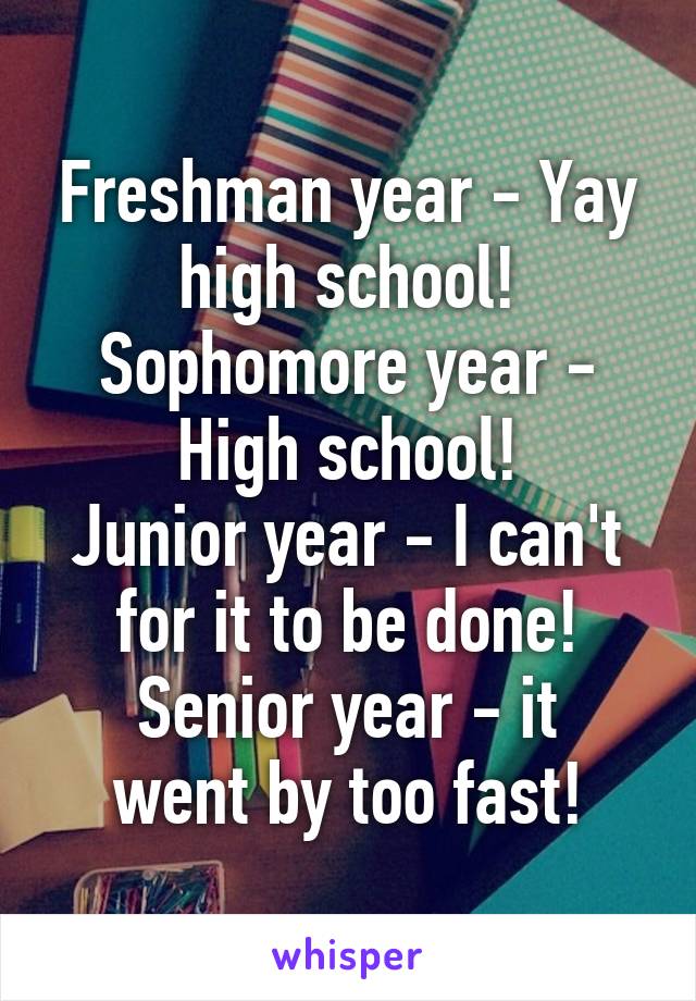 Freshman year - Yay high school!
Sophomore year - High school!
Junior year - I can't for it to be done!
Senior year - it went by too fast!