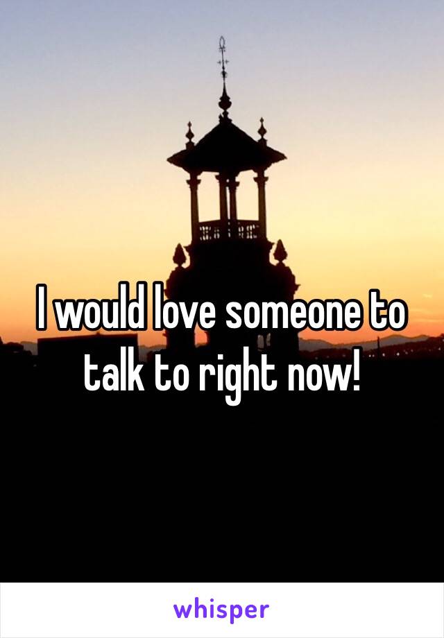 I would love someone to talk to right now!