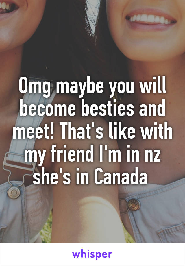 Omg maybe you will become besties and meet! That's like with my friend I'm in nz she's in Canada 