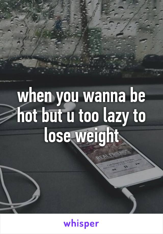 when you wanna be hot but u too lazy to lose weight