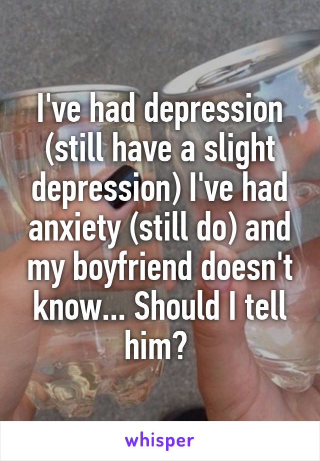 I've had depression (still have a slight depression) I've had anxiety (still do) and my boyfriend doesn't know... Should I tell him? 